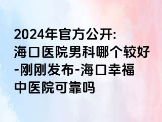 2024年官方公开:海口医院男科哪个较好-刚刚发布-海口幸福中医院可靠吗