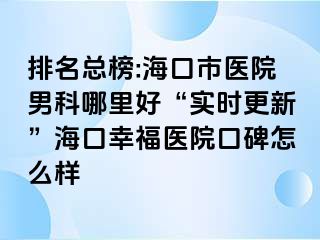 排名总榜:海口市医院男科哪里好“实时更新”海口幸福医院口碑怎么样