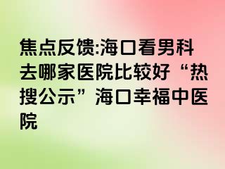 焦点反馈:海口看男科去哪家医院比较好“热搜公示”海口幸福中医院