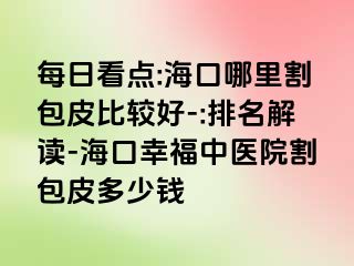 每日看点:海口哪里割包皮比较好-:排名解读-海口幸福中医院割包皮多少钱