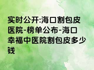 实时公开:海口割包皮医院-榜单公布-海口幸福中医院割包皮多少钱