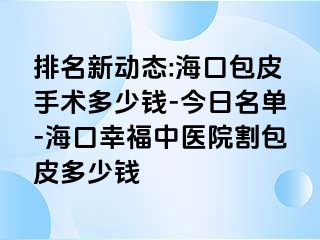 排名新动态:海口包皮手术多少钱-今日名单-海口幸福中医院割包皮多少钱