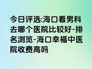 今日评选:海口看男科去哪个医院比较好-排名浏览-海口幸福中医院收费高吗