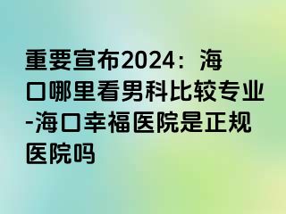 重要宣布2024：海口哪里看男科比较专业-海口幸福医院是正规医院吗