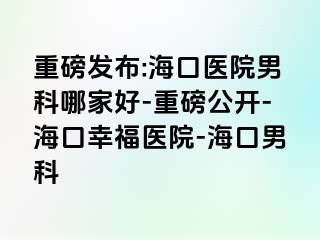 重磅发布:海口医院男科哪家好-重磅公开-海口幸福医院-海口男科