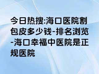 今日热搜:海口医院割包皮多少钱-排名浏览-海口幸福中医院是正规医院