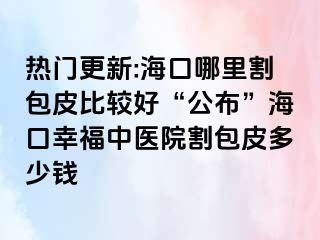 热门更新:海口哪里割包皮比较好“公布”海口幸福中医院割包皮多少钱