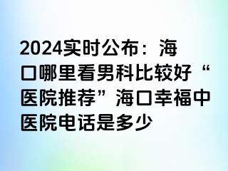 2024实时公布：海口哪里看男科比较好“医院推荐”海口幸福中医院电话是多少