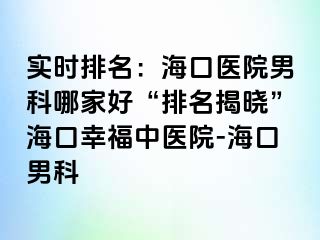 实时排名：海口医院男科哪家好“排名揭晓”海口幸福中医院-海口男科