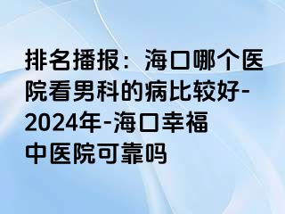 排名播报：海口哪个医院看男科的病比较好-2024年-海口幸福中医院可靠吗