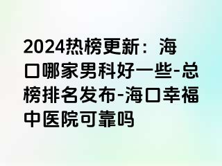 2024热榜更新：海口哪家男科好一些-总榜排名发布-海口幸福中医院可靠吗