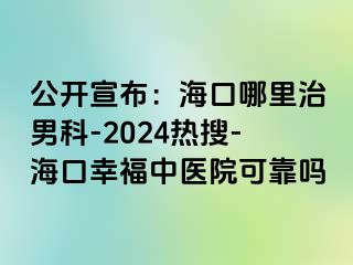 公开宣布：海口哪里治男科-2024热搜-海口幸福中医院可靠吗