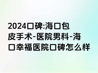 2024口碑:海口包皮手术-医院男科-海口幸福医院口碑怎么样