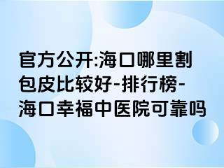 官方公开:海口哪里割包皮比较好-排行榜-海口幸福中医院可靠吗