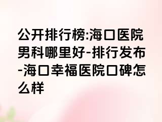 公开排行榜:海口医院男科哪里好-排行发布-海口幸福医院口碑怎么样