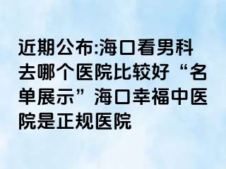 近期公布:海口看男科去哪个医院比较好“名单展示”海口幸福中医院是正规医院