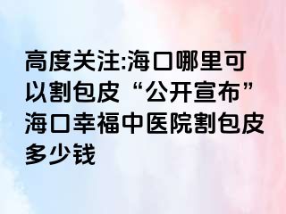 高度关注:海口哪里可以割包皮“公开宣布”海口幸福中医院割包皮多少钱