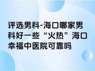 评选男科-海口哪家男科好一些“火热”海口幸福中医院可靠吗