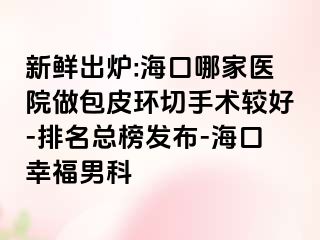 新鲜出炉:海口哪家医院做包皮环切手术较好-排名总榜发布-海口幸福男科