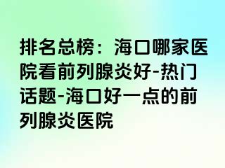 排名总榜：海口哪家医院看前列腺炎好-热门话题-海口好一点的前列腺炎医院