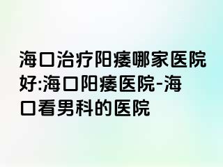 海口治疗阳痿哪家医院好:海口阳痿医院-海口看男科的医院