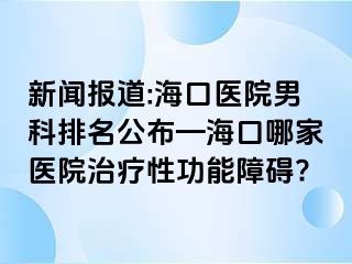 新闻报道:海口医院男科排名公布—海口哪家医院治疗性功能障碍?