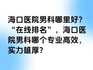 海口医院男科哪里好?“在线排名”，海口医院男科哪个专业高效，实力雄厚?