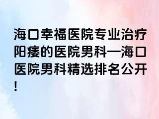 海口幸福医院专业治疗阳痿的医院男科—海口医院男科精选排名公开!