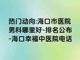 热门动向:海口市医院男科哪里好-排名公布-海口幸福中医院电话