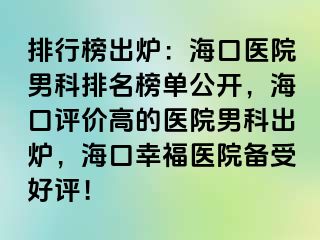 排行榜出炉：海口医院男科排名榜单公开，海口评价高的医院男科出炉，海口幸福医院备受好评！