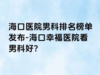 海口医院男科排名榜单发布-海口幸福医院看男科好?