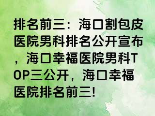 排名前三：海口割包皮医院男科排名公开宣布，海口幸福医院男科TOP三公开，海口幸福医院排名前三!