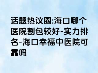 话题热议圈:海口哪个医院割包较好-实力排名-海口幸福中医院可靠吗