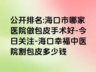 公开排名:海口市哪家医院做包皮手术好-今日关注-海口幸福中医院割包皮多少钱