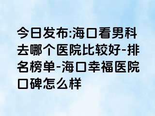 今日发布:海口看男科去哪个医院比较好-排名榜单-海口幸福医院口碑怎么样