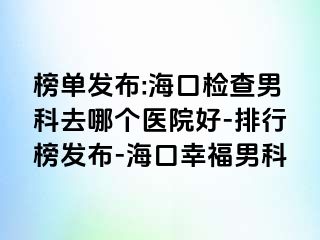 榜单发布:海口检查男科去哪个医院好-排行榜发布-海口幸福男科