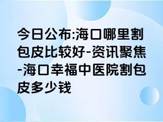 今日公布:海口哪里割包皮比较好-资讯聚焦-海口幸福中医院割包皮多少钱