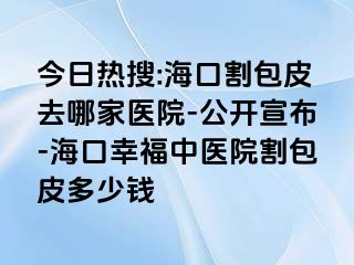 今日热搜:海口割包皮去哪家医院-公开宣布-海口幸福中医院割包皮多少钱