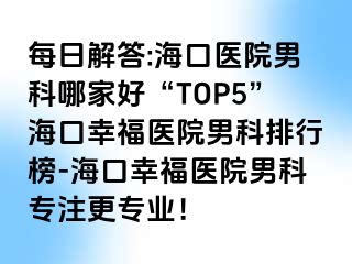 每日解答:海口医院男科哪家好“TOP5”海口幸福医院男科排行榜-海口幸福医院男科专注更专业！