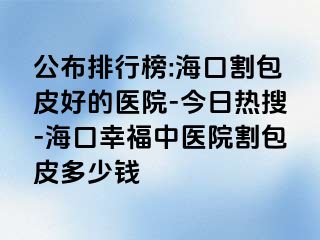 公布排行榜:海口割包皮好的医院-今日热搜-海口幸福中医院割包皮多少钱