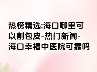 热榜精选:海口哪里可以割包皮-热门新闻-海口幸福中医院可靠吗