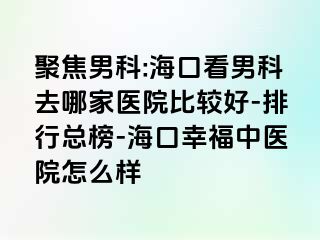 聚焦男科:海口看男科去哪家医院比较好-排行总榜-海口幸福中医院怎么样