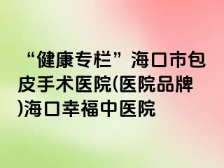 “健康专栏”海口市包皮手术医院(医院品牌)海口幸福中医院