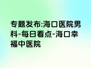 专题发布:海口医院男科-每日看点-海口幸福中医院