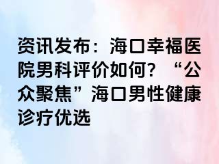 资讯发布：海口幸福医院男科评价如何？“公众聚焦”海口男性健康诊疗优选