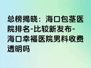 总榜揭晓：海口包茎医院排名-比较新发布-海口幸福医院男科收费透明吗