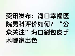 资讯发布：海口幸福医院男科评价如何？“公众关注”海口割包皮手术哪家出色