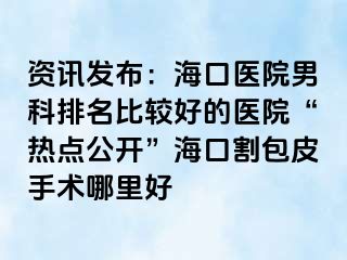 资讯发布：海口医院男科排名比较好的医院“热点公开”海口割包皮手术哪里好