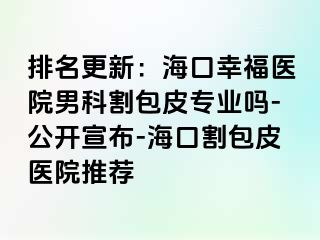 排名更新：海口幸福医院男科割包皮专业吗-公开宣布-海口割包皮医院推荐