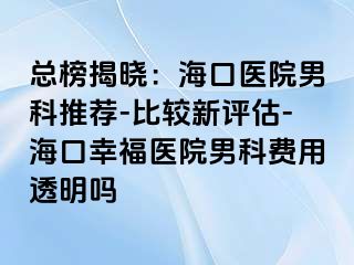 总榜揭晓：海口医院男科推荐-比较新评估-海口幸福医院男科费用透明吗